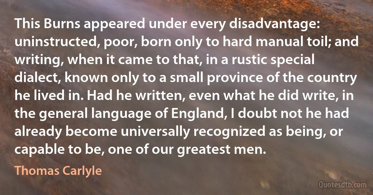 This Burns appeared under every disadvantage: uninstructed, poor, born only to hard manual toil; and writing, when it came to that, in a rustic special dialect, known only to a small province of the country he lived in. Had he written, even what he did write, in the general language of England, I doubt not he had already become universally recognized as being, or capable to be, one of our greatest men. (Thomas Carlyle)