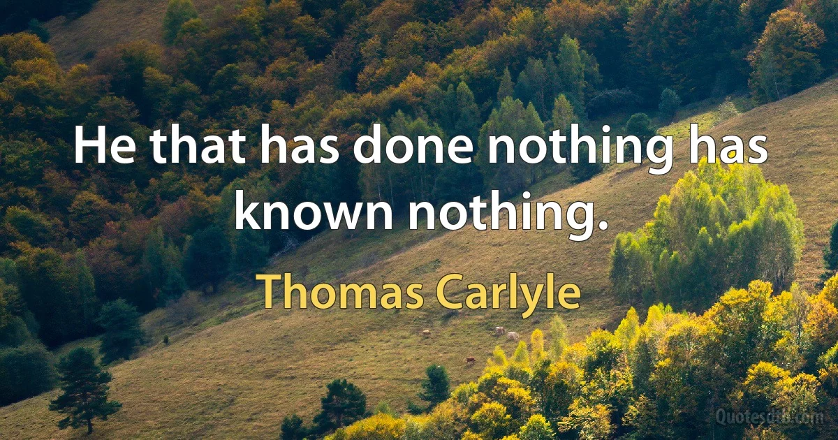 He that has done nothing has known nothing. (Thomas Carlyle)