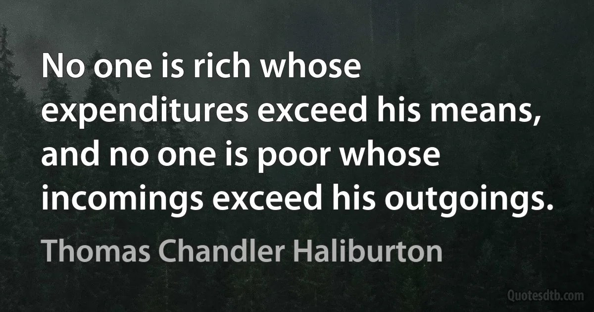 No one is rich whose expenditures exceed his means, and no one is poor whose incomings exceed his outgoings. (Thomas Chandler Haliburton)