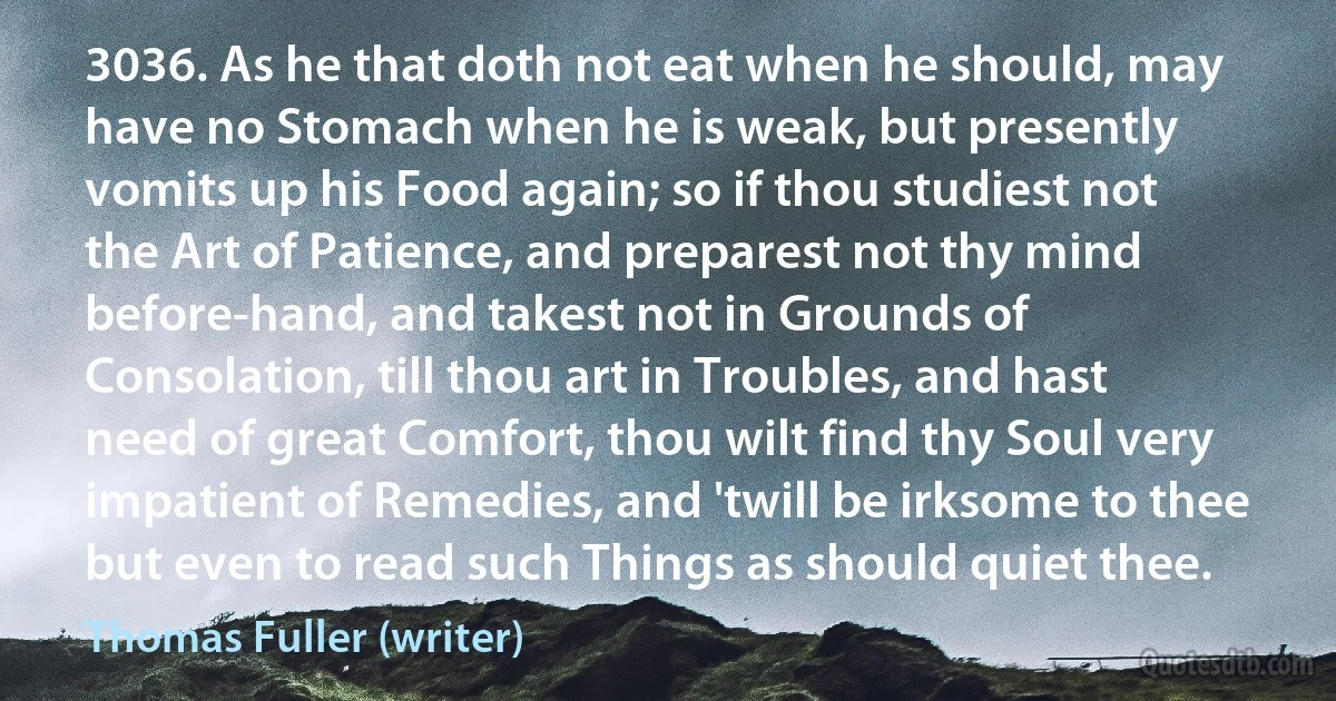 3036. As he that doth not eat when he should, may have no Stomach when he is weak, but presently vomits up his Food again; so if thou studiest not the Art of Patience, and preparest not thy mind before-hand, and takest not in Grounds of Consolation, till thou art in Troubles, and hast need of great Comfort, thou wilt find thy Soul very impatient of Remedies, and 'twill be irksome to thee but even to read such Things as should quiet thee. (Thomas Fuller (writer))