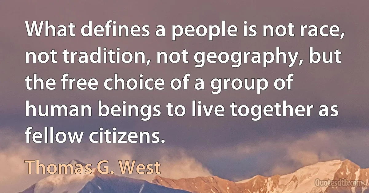 What defines a people is not race, not tradition, not geography, but the free choice of a group of human beings to live together as fellow citizens. (Thomas G. West)