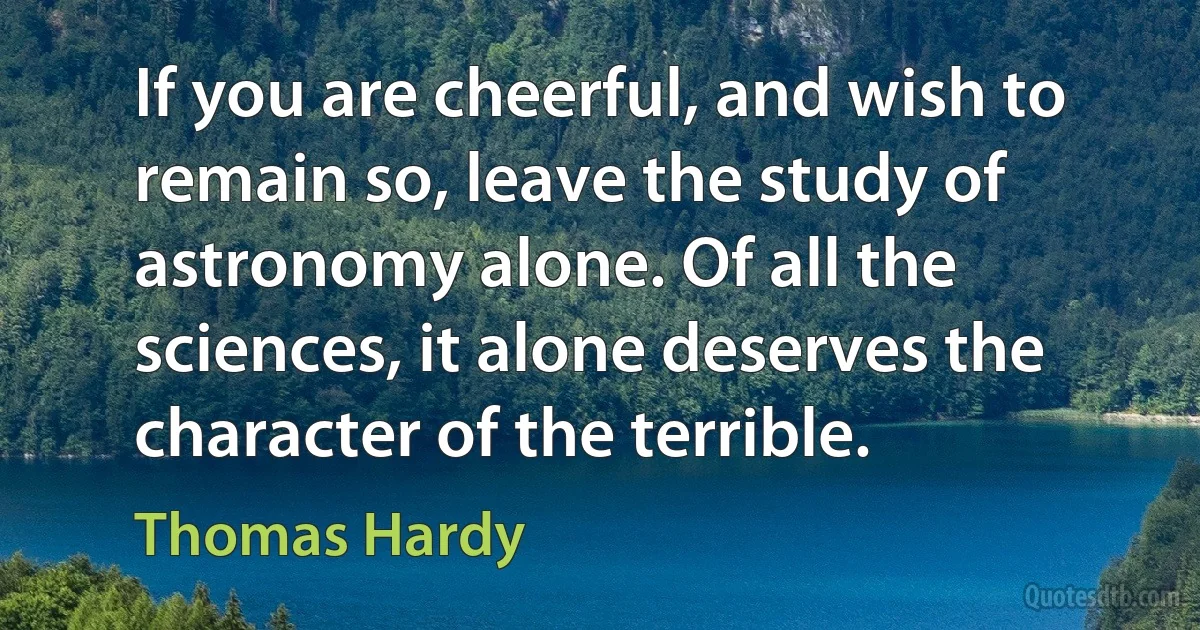 If you are cheerful, and wish to remain so, leave the study of astronomy alone. Of all the sciences, it alone deserves the character of the terrible. (Thomas Hardy)