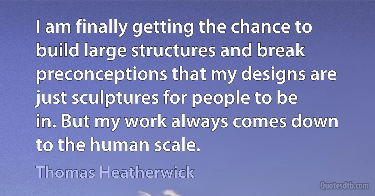 I am finally getting the chance to build large structures and break preconceptions that my designs are just sculptures for people to be in. But my work always comes down to the human scale. (Thomas Heatherwick)