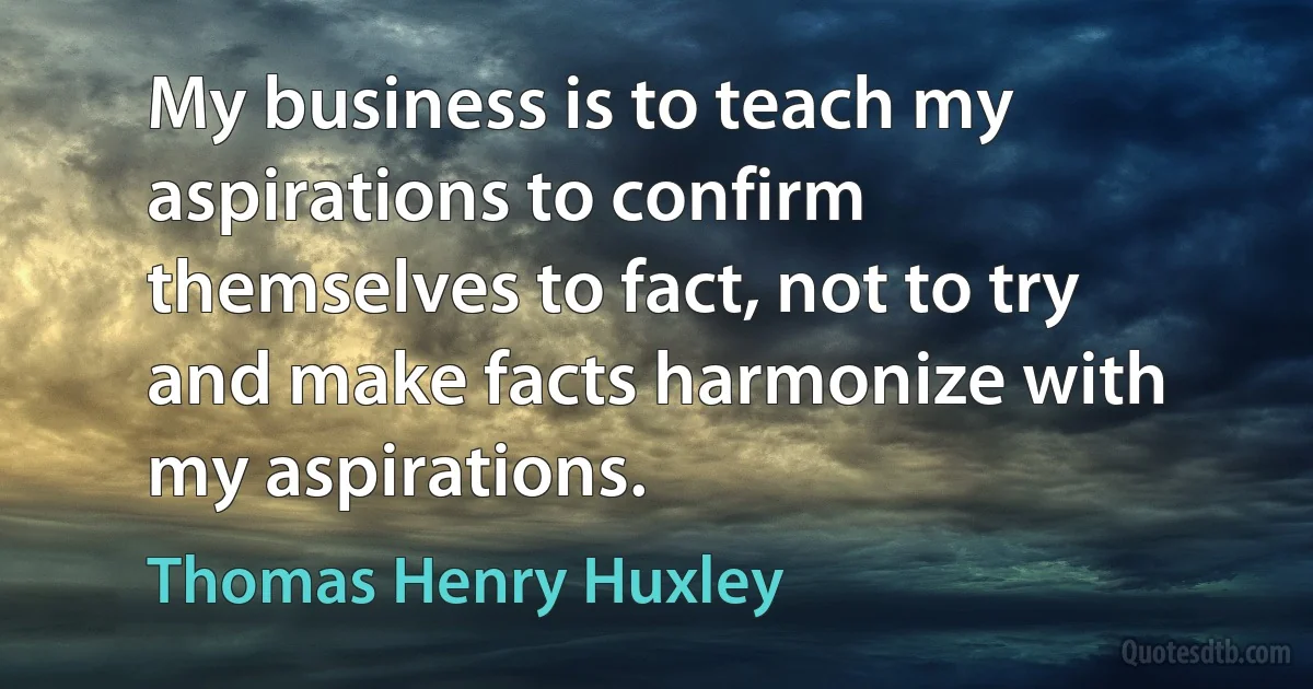 My business is to teach my aspirations to confirm themselves to fact, not to try and make facts harmonize with my aspirations. (Thomas Henry Huxley)