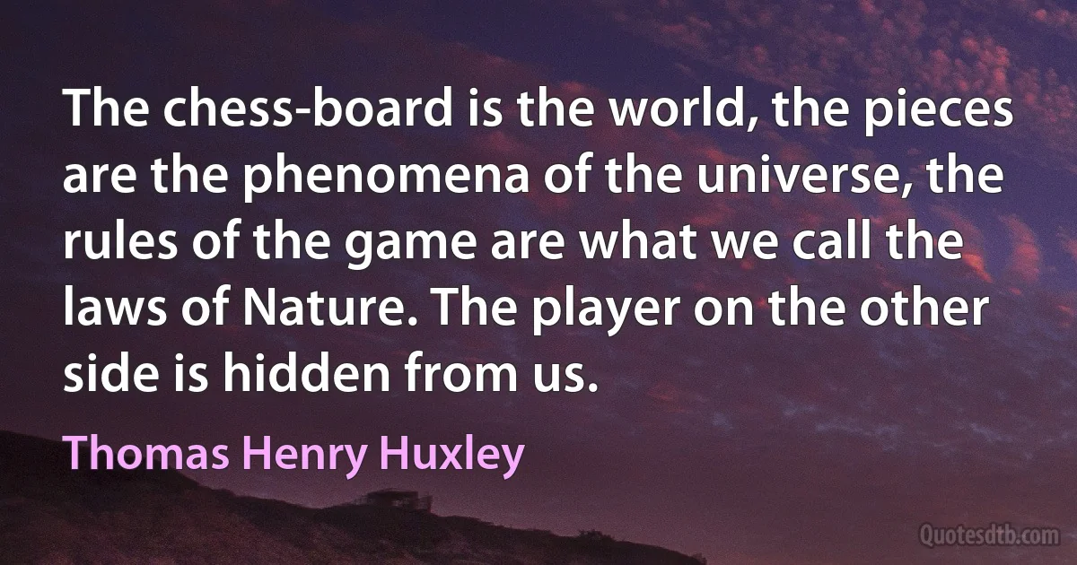 The chess-board is the world, the pieces are the phenomena of the universe, the rules of the game are what we call the laws of Nature. The player on the other side is hidden from us. (Thomas Henry Huxley)