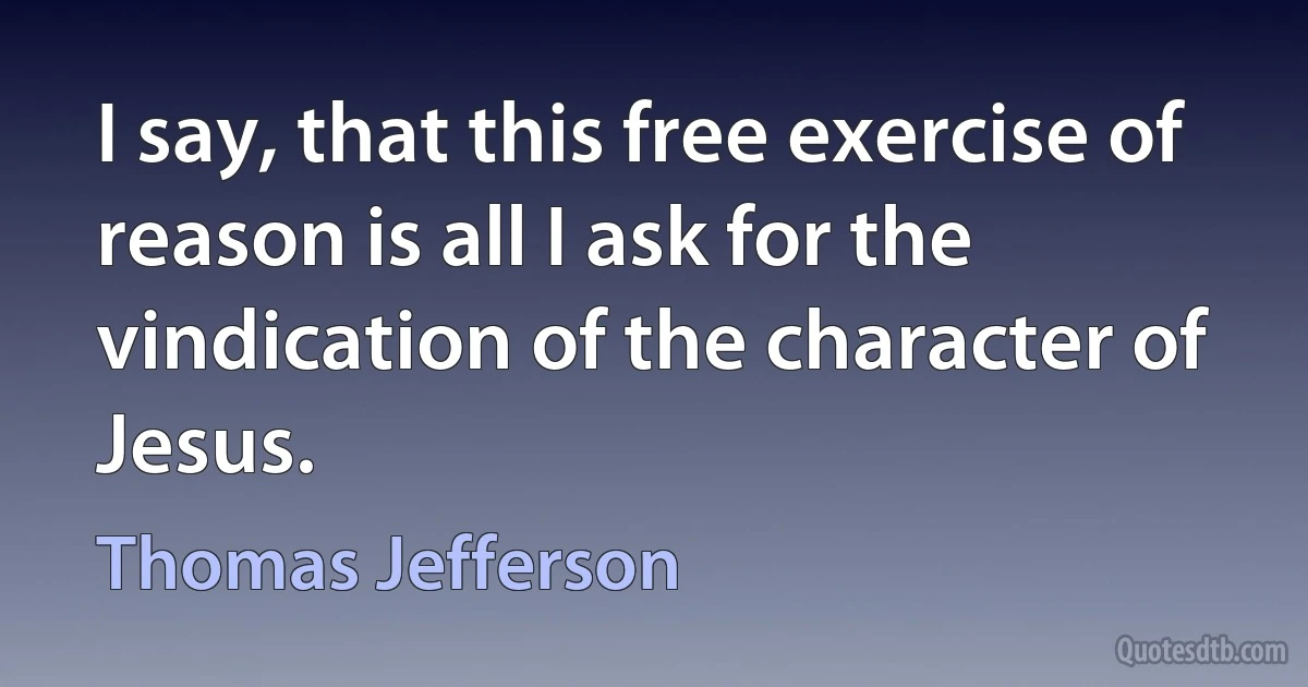 I say, that this free exercise of reason is all I ask for the vindication of the character of Jesus. (Thomas Jefferson)