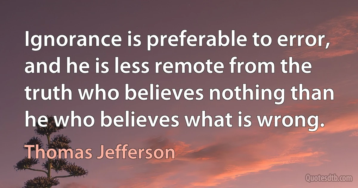 Ignorance is preferable to error, and he is less remote from the truth who believes nothing than he who believes what is wrong. (Thomas Jefferson)