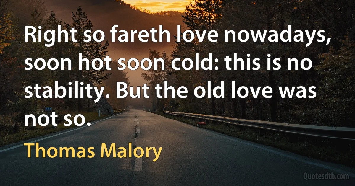 Right so fareth love nowadays, soon hot soon cold: this is no stability. But the old love was not so. (Thomas Malory)