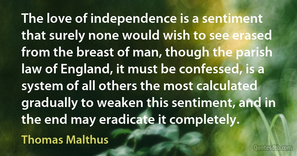 The love of independence is a sentiment that surely none would wish to see erased from the breast of man, though the parish law of England, it must be confessed, is a system of all others the most calculated gradually to weaken this sentiment, and in the end may eradicate it completely. (Thomas Malthus)