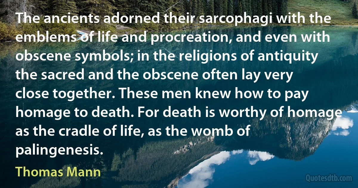 The ancients adorned their sarcophagi with the emblems of life and procreation, and even with obscene symbols; in the religions of antiquity the sacred and the obscene often lay very close together. These men knew how to pay homage to death. For death is worthy of homage as the cradle of life, as the womb of palingenesis. (Thomas Mann)