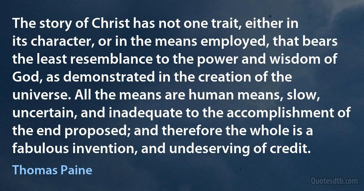 The story of Christ has not one trait, either in its character, or in the means employed, that bears the least resemblance to the power and wisdom of God, as demonstrated in the creation of the universe. All the means are human means, slow, uncertain, and inadequate to the accomplishment of the end proposed; and therefore the whole is a fabulous invention, and undeserving of credit. (Thomas Paine)