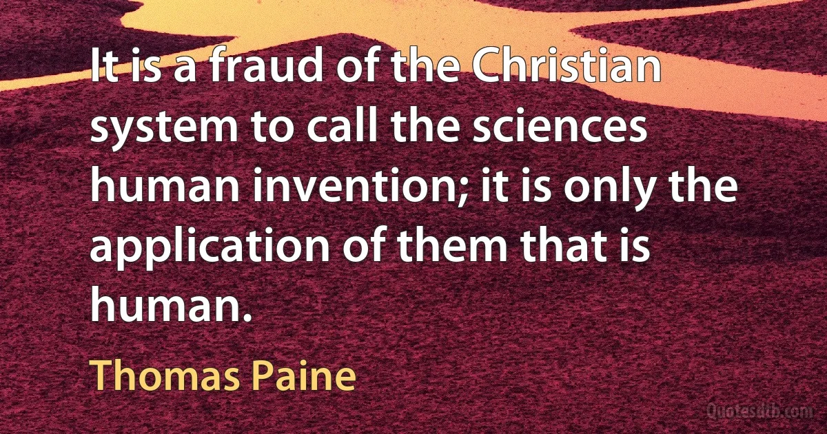 It is a fraud of the Christian system to call the sciences human invention; it is only the application of them that is human. (Thomas Paine)