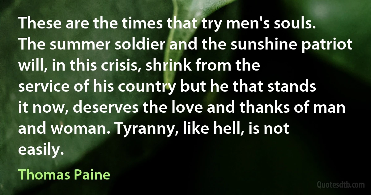 These are the times that try men's souls. The summer soldier and the sunshine patriot will, in this crisis, shrink from the service of his country but he that stands it now, deserves the love and thanks of man and woman. Tyranny, like hell, is not easily. (Thomas Paine)