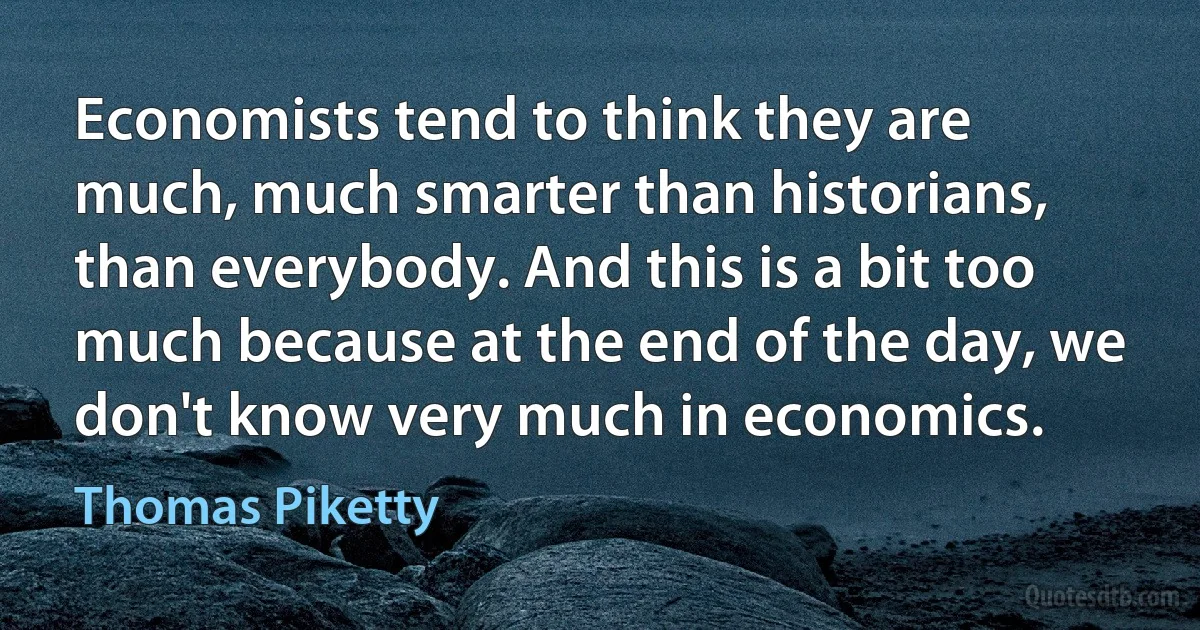 Economists tend to think they are much, much smarter than historians, than everybody. And this is a bit too much because at the end of the day, we don't know very much in economics. (Thomas Piketty)