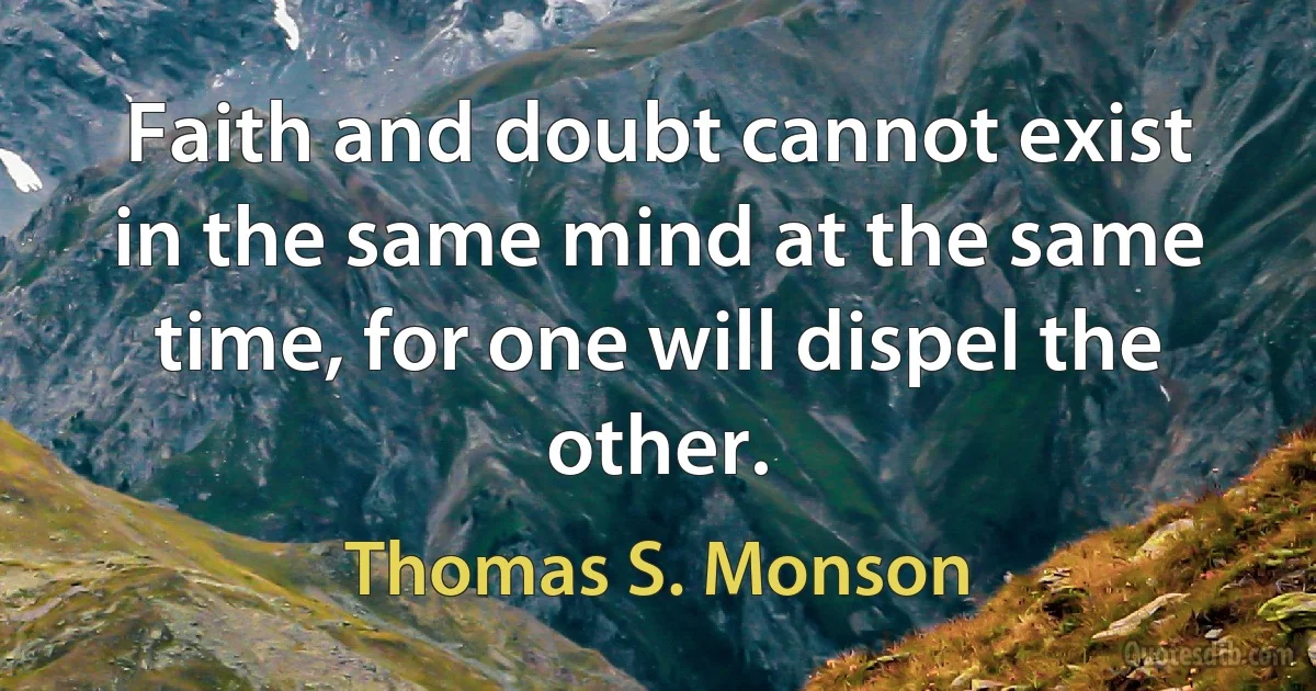 Faith and doubt cannot exist in the same mind at the same time, for one will dispel the other. (Thomas S. Monson)