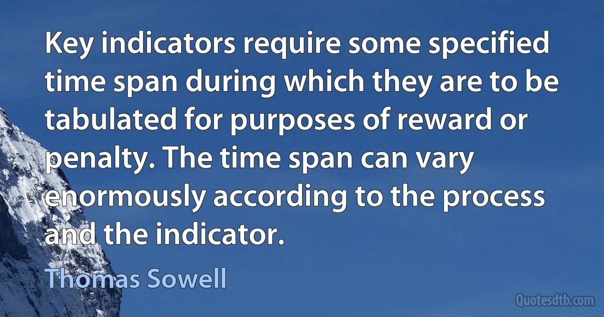 Key indicators require some specified time span during which they are to be tabulated for purposes of reward or penalty. The time span can vary enormously according to the process and the indicator. (Thomas Sowell)