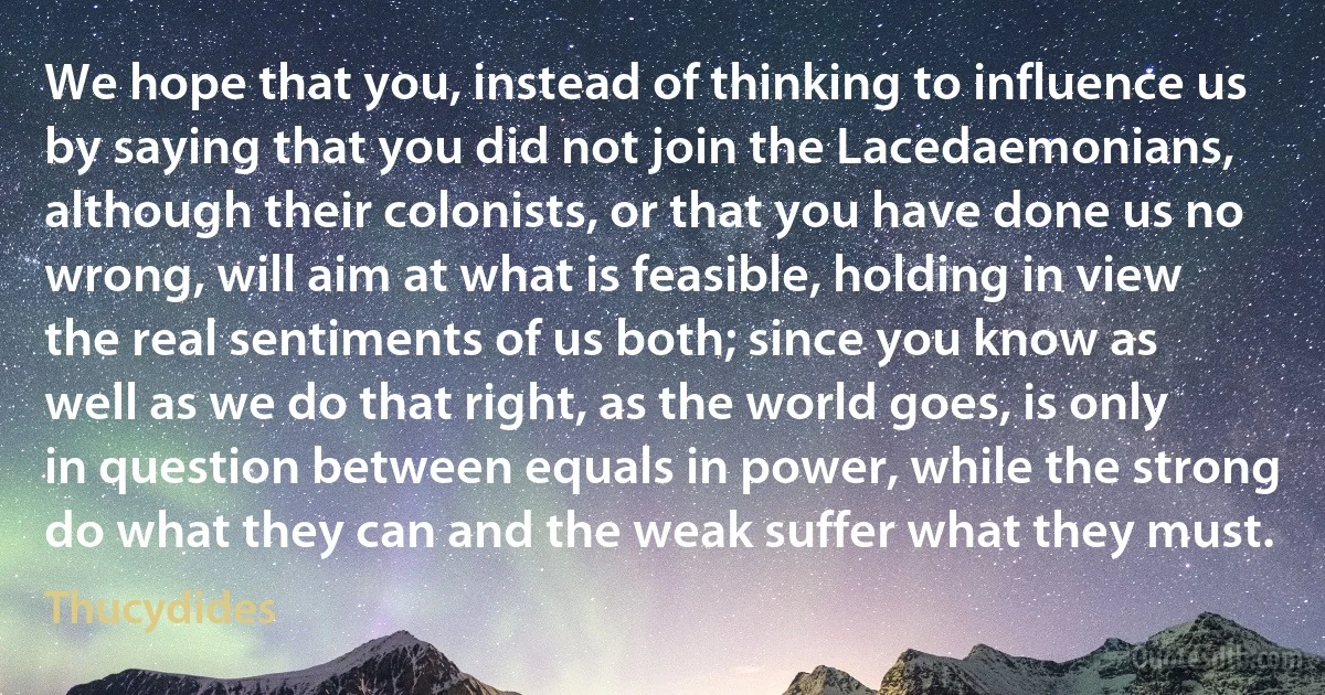 We hope that you, instead of thinking to influence us by saying that you did not join the Lacedaemonians, although their colonists, or that you have done us no wrong, will aim at what is feasible, holding in view the real sentiments of us both; since you know as well as we do that right, as the world goes, is only in question between equals in power, while the strong do what they can and the weak suffer what they must. (Thucydides)