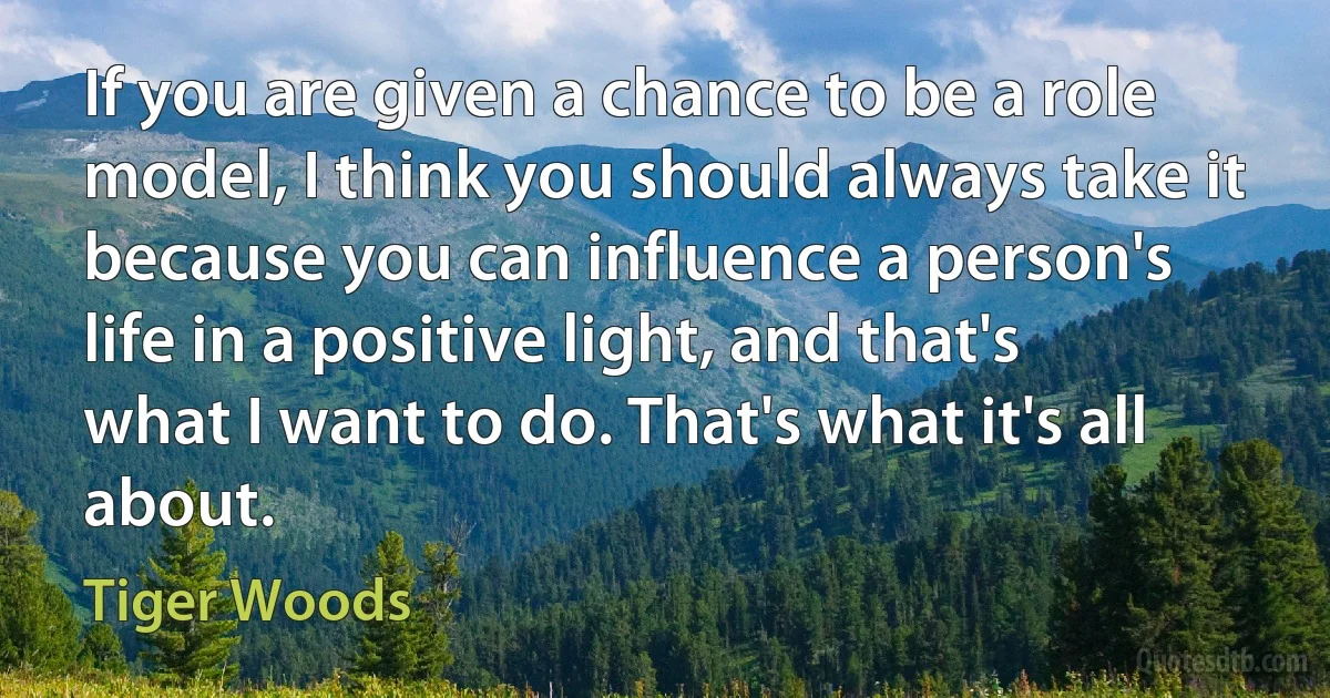 If you are given a chance to be a role model, I think you should always take it because you can influence a person's life in a positive light, and that's what I want to do. That's what it's all about. (Tiger Woods)