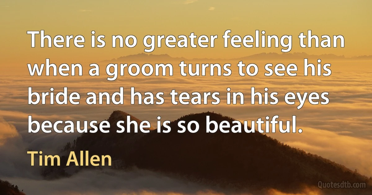 There is no greater feeling than when a groom turns to see his bride and has tears in his eyes because she is so beautiful. (Tim Allen)