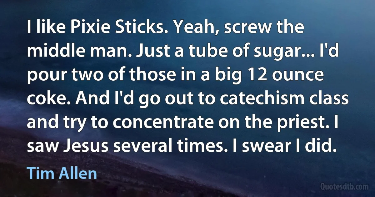 I like Pixie Sticks. Yeah, screw the middle man. Just a tube of sugar... I'd pour two of those in a big 12 ounce coke. And I'd go out to catechism class and try to concentrate on the priest. I saw Jesus several times. I swear I did. (Tim Allen)