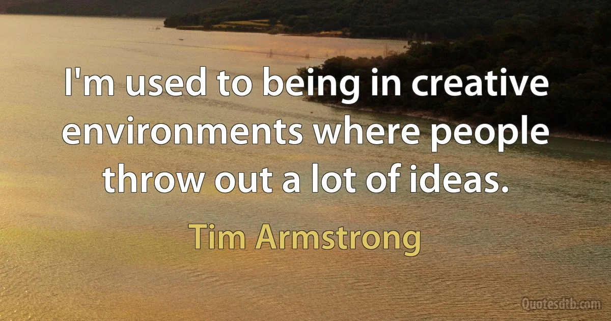 I'm used to being in creative environments where people throw out a lot of ideas. (Tim Armstrong)