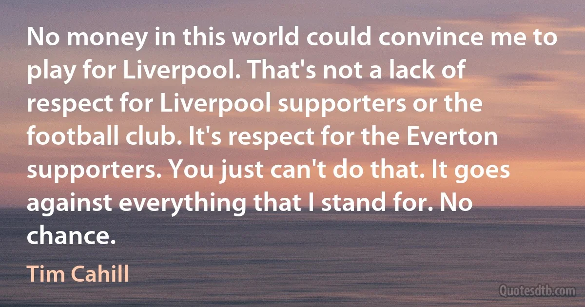 No money in this world could convince me to play for Liverpool. That's not a lack of respect for Liverpool supporters or the football club. It's respect for the Everton supporters. You just can't do that. It goes against everything that I stand for. No chance. (Tim Cahill)