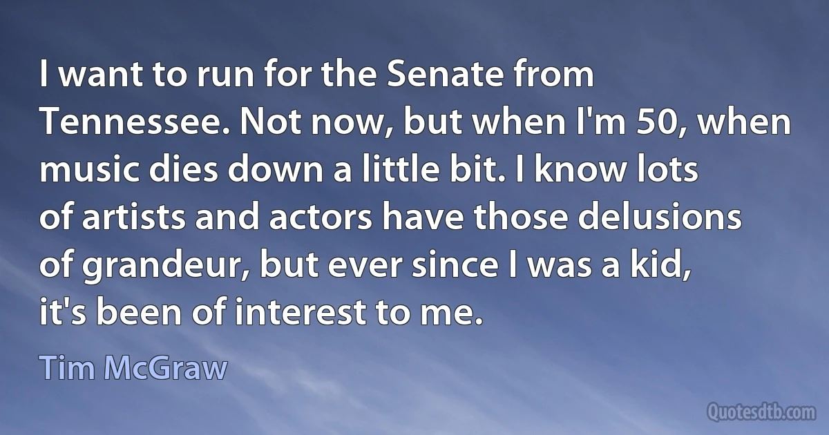 I want to run for the Senate from Tennessee. Not now, but when I'm 50, when music dies down a little bit. I know lots of artists and actors have those delusions of grandeur, but ever since I was a kid, it's been of interest to me. (Tim McGraw)