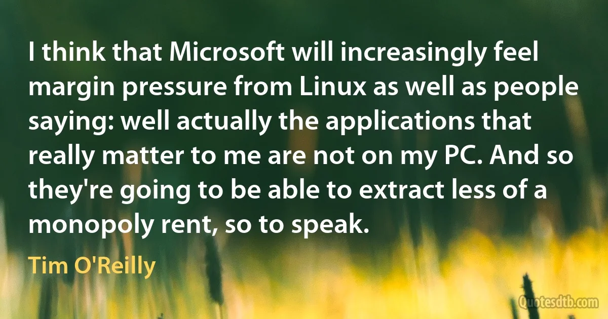 I think that Microsoft will increasingly feel margin pressure from Linux as well as people saying: well actually the applications that really matter to me are not on my PC. And so they're going to be able to extract less of a monopoly rent, so to speak. (Tim O'Reilly)