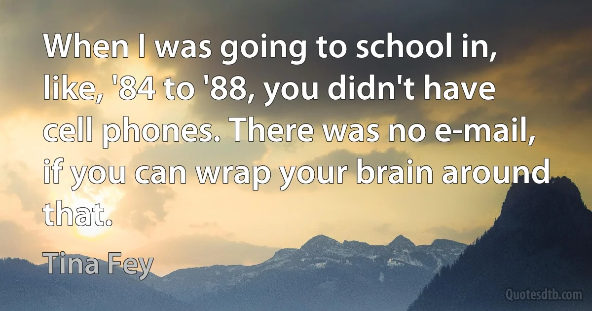 When I was going to school in, like, '84 to '88, you didn't have cell phones. There was no e-mail, if you can wrap your brain around that. (Tina Fey)