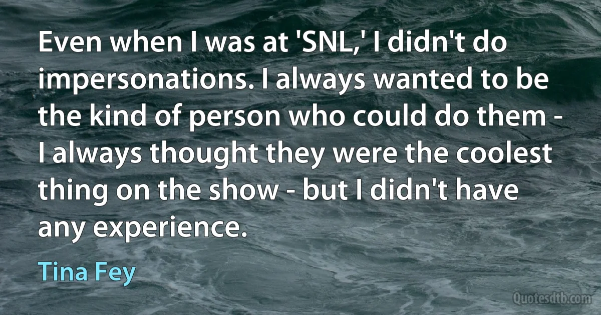 Even when I was at 'SNL,' I didn't do impersonations. I always wanted to be the kind of person who could do them - I always thought they were the coolest thing on the show - but I didn't have any experience. (Tina Fey)