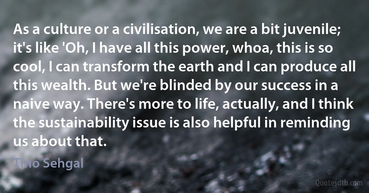 As a culture or a civilisation, we are a bit juvenile; it's like 'Oh, I have all this power, whoa, this is so cool, I can transform the earth and I can produce all this wealth. But we're blinded by our success in a naive way. There's more to life, actually, and I think the sustainability issue is also helpful in reminding us about that. (Tino Sehgal)