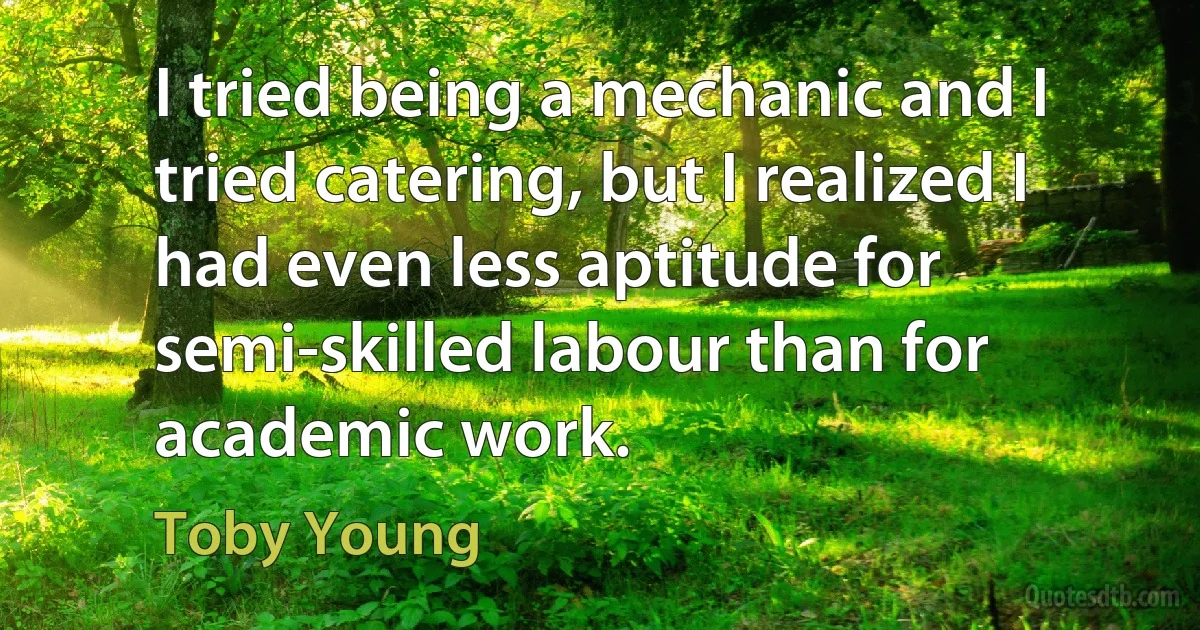 I tried being a mechanic and I tried catering, but I realized I had even less aptitude for semi-skilled labour than for academic work. (Toby Young)