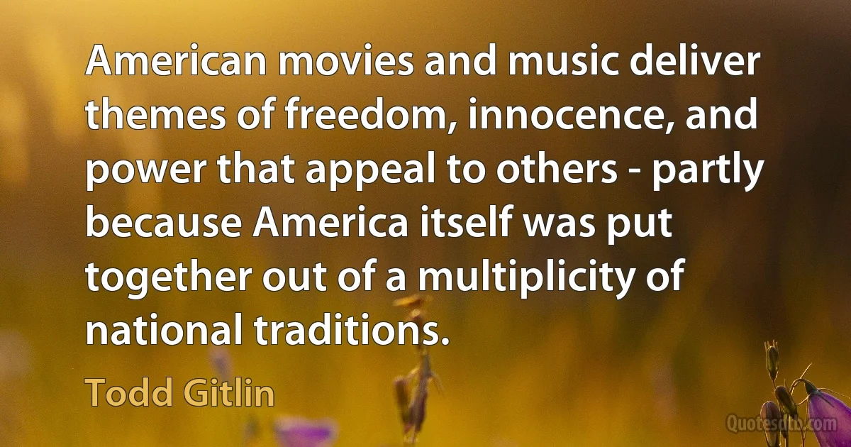 American movies and music deliver themes of freedom, innocence, and power that appeal to others - partly because America itself was put together out of a multiplicity of national traditions. (Todd Gitlin)