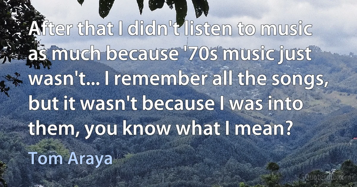 After that I didn't listen to music as much because '70s music just wasn't... I remember all the songs, but it wasn't because I was into them, you know what I mean? (Tom Araya)