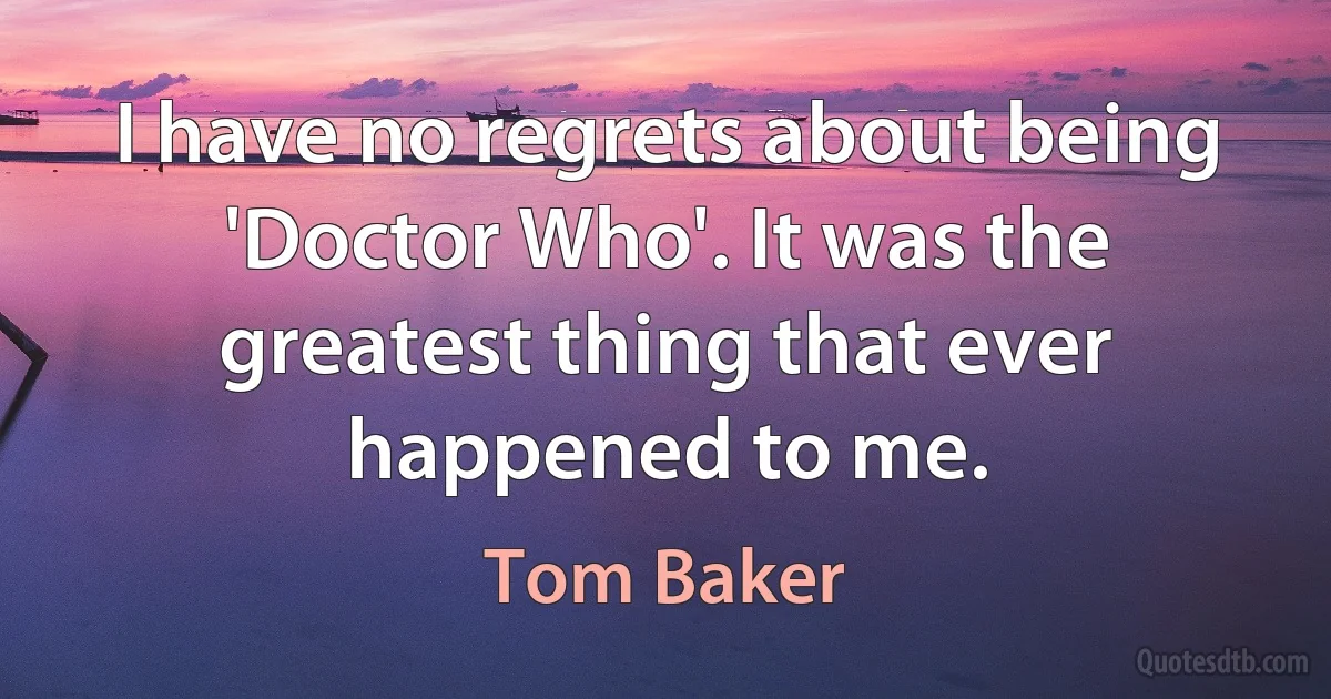 I have no regrets about being 'Doctor Who'. It was the greatest thing that ever happened to me. (Tom Baker)