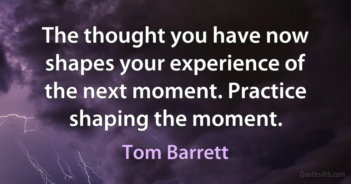 The thought you have now shapes your experience of the next moment. Practice shaping the moment. (Tom Barrett)