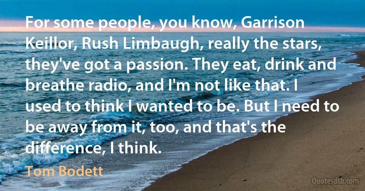 For some people, you know, Garrison Keillor, Rush Limbaugh, really the stars, they've got a passion. They eat, drink and breathe radio, and I'm not like that. I used to think I wanted to be. But I need to be away from it, too, and that's the difference, I think. (Tom Bodett)