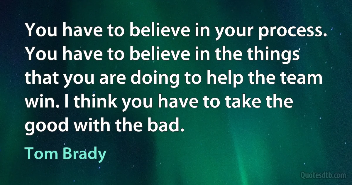 You have to believe in your process. You have to believe in the things that you are doing to help the team win. I think you have to take the good with the bad. (Tom Brady)