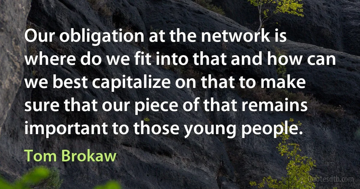 Our obligation at the network is where do we fit into that and how can we best capitalize on that to make sure that our piece of that remains important to those young people. (Tom Brokaw)