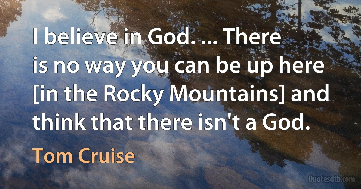 I believe in God. ... There is no way you can be up here [in the Rocky Mountains] and think that there isn't a God. (Tom Cruise)