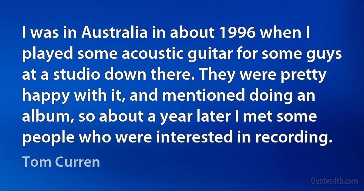 I was in Australia in about 1996 when I played some acoustic guitar for some guys at a studio down there. They were pretty happy with it, and mentioned doing an album, so about a year later I met some people who were interested in recording. (Tom Curren)