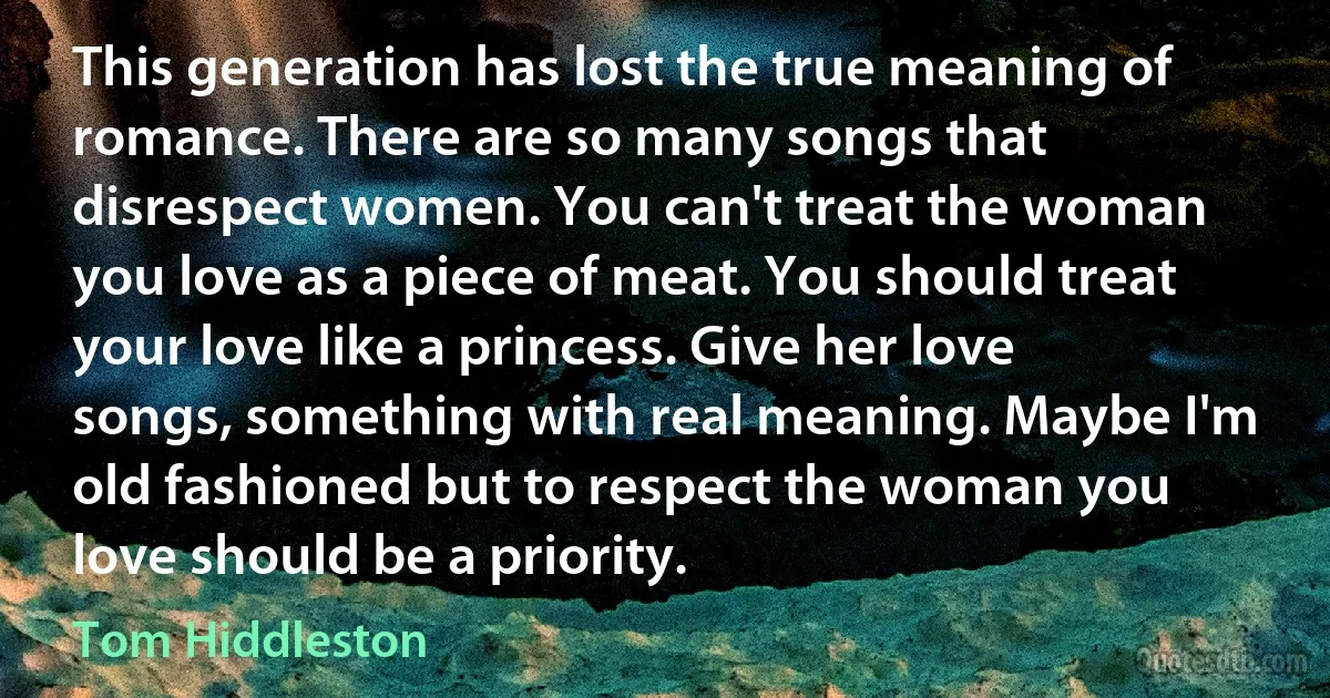 This generation has lost the true meaning of romance. There are so many songs that disrespect women. You can't treat the woman you love as a piece of meat. You should treat your love like a princess. Give her love songs, something with real meaning. Maybe I'm old fashioned but to respect the woman you love should be a priority. (Tom Hiddleston)