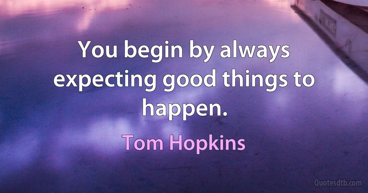 You begin by always expecting good things to happen. (Tom Hopkins)