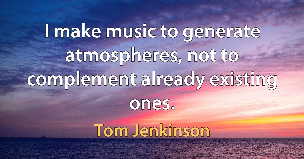 I make music to generate atmospheres, not to complement already existing ones. (Tom Jenkinson)