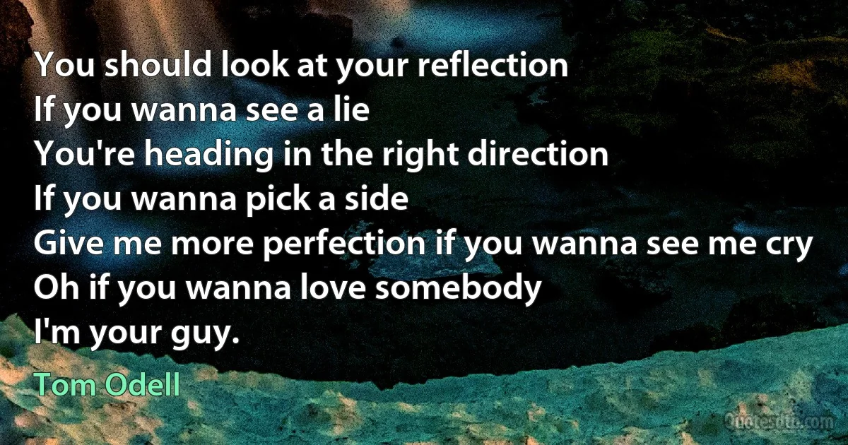 You should look at your reflection
If you wanna see a lie
You're heading in the right direction
If you wanna pick a side
Give me more perfection if you wanna see me cry
Oh if you wanna love somebody
I'm your guy. (Tom Odell)