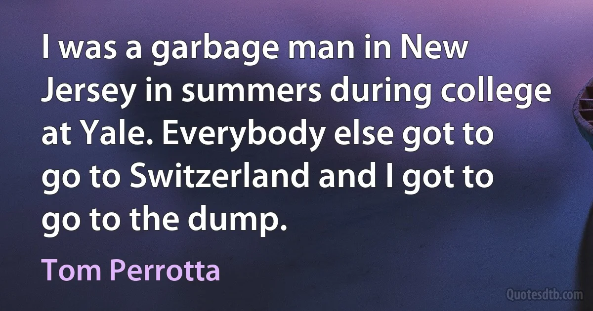 I was a garbage man in New Jersey in summers during college at Yale. Everybody else got to go to Switzerland and I got to go to the dump. (Tom Perrotta)