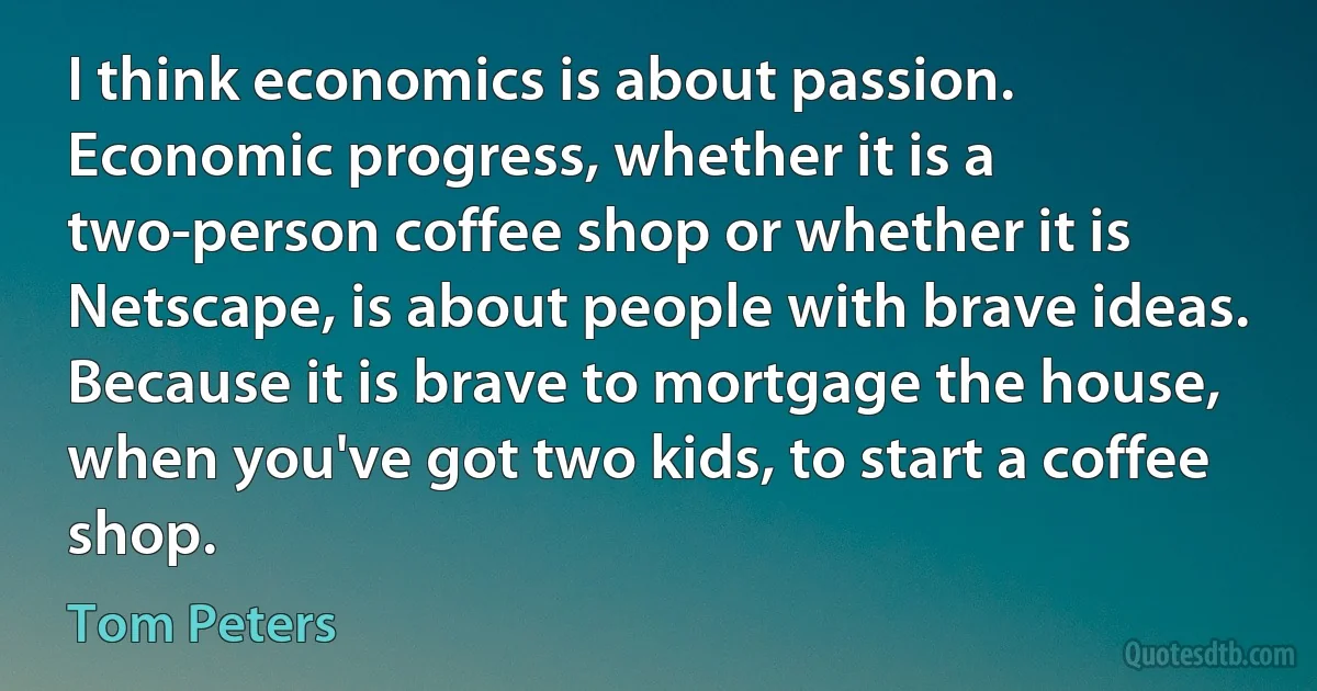 I think economics is about passion. Economic progress, whether it is a two-person coffee shop or whether it is Netscape, is about people with brave ideas. Because it is brave to mortgage the house, when you've got two kids, to start a coffee shop. (Tom Peters)