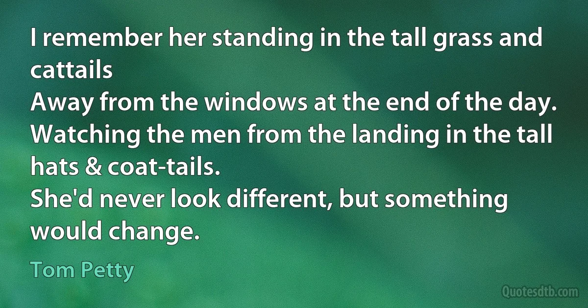 I remember her standing in the tall grass and cattails
Away from the windows at the end of the day.
Watching the men from the landing in the tall hats & coat-tails.
She'd never look different, but something would change. (Tom Petty)