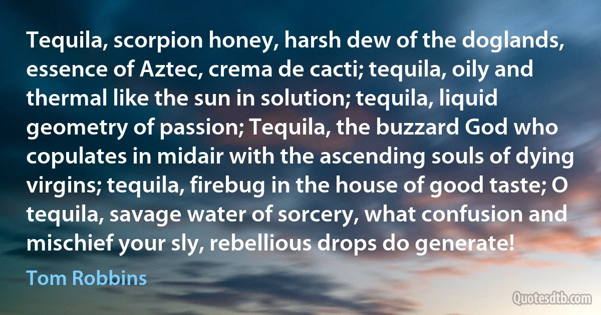 Tequila, scorpion honey, harsh dew of the doglands, essence of Aztec, crema de cacti; tequila, oily and thermal like the sun in solution; tequila, liquid geometry of passion; Tequila, the buzzard God who copulates in midair with the ascending souls of dying virgins; tequila, firebug in the house of good taste; O tequila, savage water of sorcery, what confusion and mischief your sly, rebellious drops do generate! (Tom Robbins)