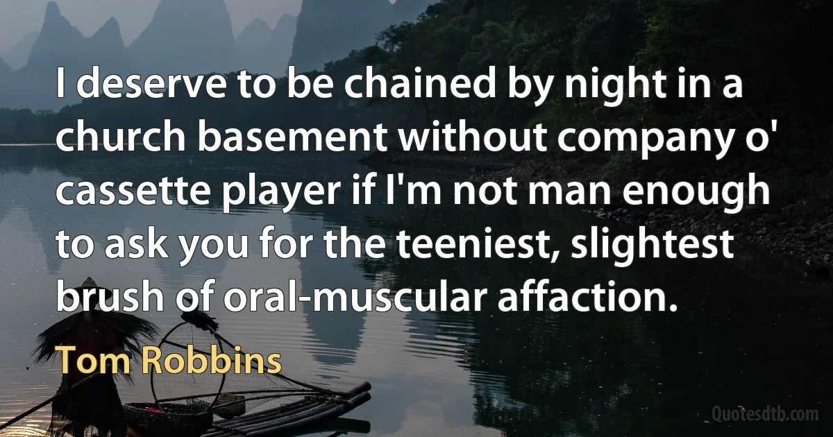 I deserve to be chained by night in a church basement without company o' cassette player if I'm not man enough to ask you for the teeniest, slightest brush of oral-muscular affaction. (Tom Robbins)